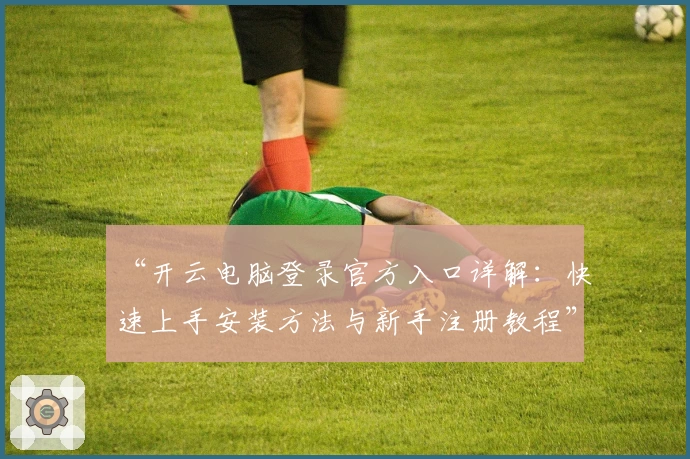 “开云电脑登录官方入口详解：快速上手安装方法与新手注册教程”