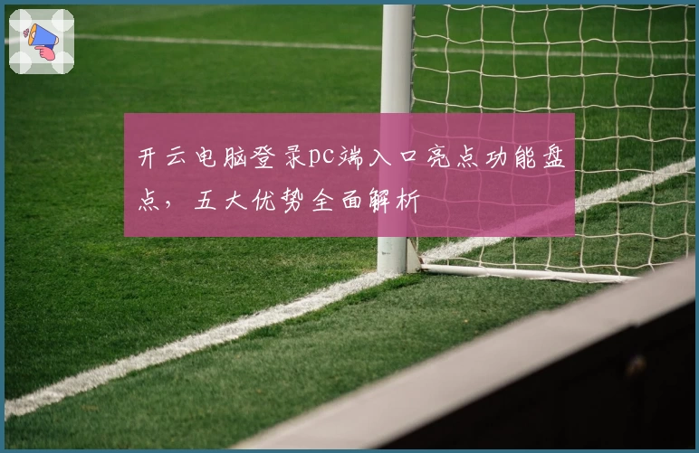 开云电脑登录pc端入口亮点功能盘点,五大优势全面解析