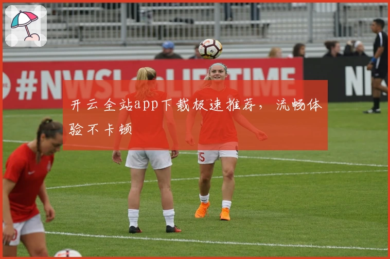 开云全站app下载极速推荐，流畅体验不卡顿