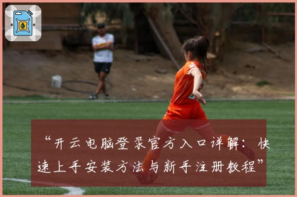 “开云电脑登录官方入口详解:快速上手安装方法与新手注册教程”