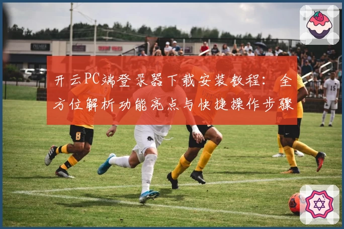 开云PC端登录器下载安装教程：全方位解析功能亮点与快捷操作步骤