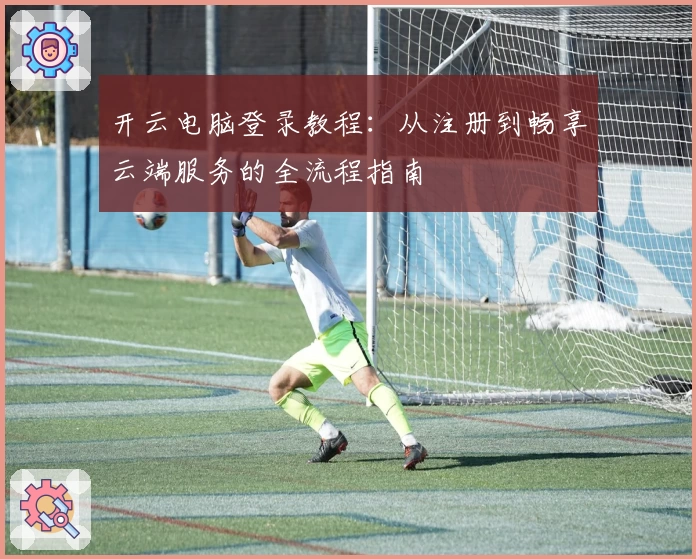开云电脑登录教程:从注册到畅享云端服务的全流程指南