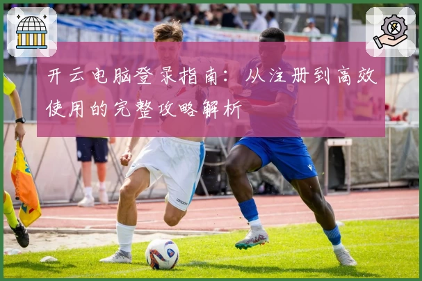 开云电脑登录指南：从注册到高效使用的完整攻略解析