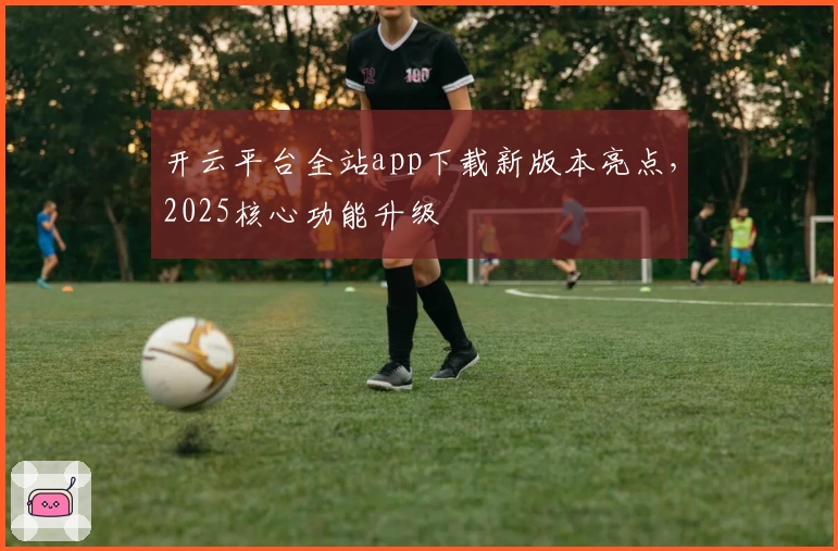 开云平台全站app下载新版本亮点,2025核心功能升级