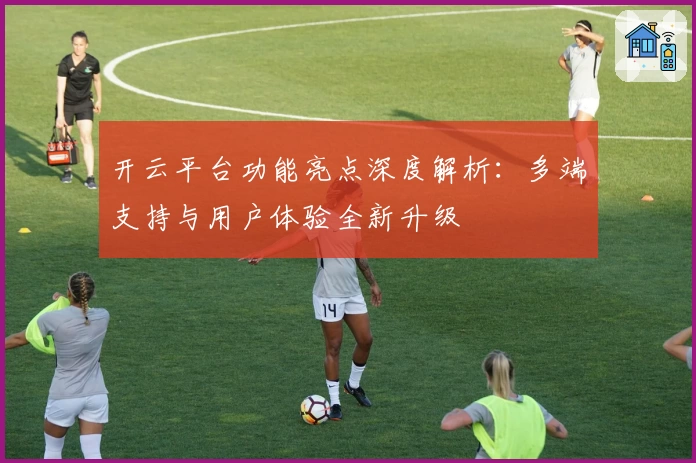 开云平台功能亮点深度解析:多端支持与用户体验全新升级