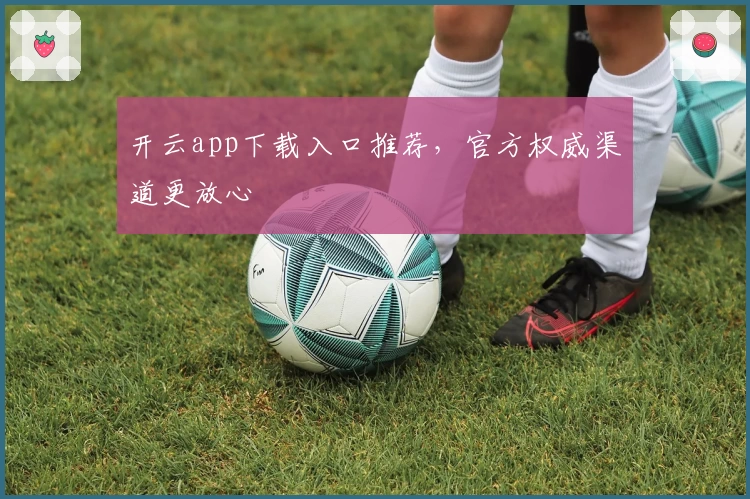 开云app下载入口推荐，官方权威渠道更放心