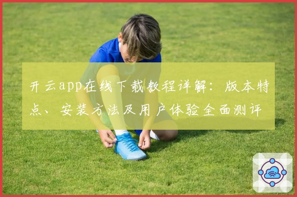 开云app在线下载教程详解：版本特点、安装方法及用户体验全面测评